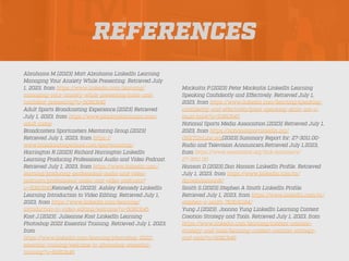 REFERENCES
Abrahams M.(2023) Matt Abrahams LinkedIn Learning
Managing Your Anxiety While Presenting. Retrieved July
1, 2023, from https://www.linkedin.com/learning/
managing-your-anxiety-while-presenting/calm-and-
con
fi
dent-presenting?u=50813145
Adult Sports Broadcasting Experience.(2023) Retrieved
July 1, 2023, from https://www.playbyplaycamps.com/
adult-camp
Broadcasters Sportcasters Mentoring Group.(2023)
Retrieved July 1, 2023, from https://
www.broadcastingschool.com/sportscasting/
Harrington R.(2023) Richard Harrington LinkedIn
Learning Producing Professional Audio and Video Podcast.
Retrieved July 1, 2023, from https://www.linkedin.com/
learning/producing-professional-audio-and-video-
podcasts/professional-audio-and-video-podcasts?
u=50813145Kennedy A.(2023). Ashley Kennedy LinkedIn
Learning Introduction to Video Editing. Retrieved July 1,
2023, from https://www.linkedin.com/learning/
introduction-to-video-editing/welcome?u=50813145
Kost J.(2023). Julieanne Kost LinkedIn Learning
Photoshop 2022 Essential Training. Retrieved July 1, 2023,
from
https://www.linkedin.com/learning/photoshop-2022-
essential-training/welcome-to-photoshop-essential-
training?u=50813145
Mockaitis P.(2023) Peter Mockaitis LinkedIn Learning
Speaking Con
fi
dently and Effectively. Retrieved July 1,
2023, from https://www.linkedin.com/learning/speaking-
con
fi
dently-and-effectively/great-speaking-skills-are-a-
must-have?u=50813145
National Sports Media Association.(2023) Retrieved July 1,
2023, from https://nationalsportsmedia.org/
ONETOnLine.org(2023).Summary Report for: 27-3011.00-
Radio and Television Announcers.Retrieved July 1,2023,
from https://www.onetonline.org/link/summary/
27-3011.00
Hanson D.(2023).Dan Hanson LinkedIn Pro
fi
le. Retrieved
July 1, 2023, from https://www.linkedin.com/in/
danielahanson8/
Smith S.(2023).Stephen A Smith LinkedIn Pro
fi
le.
Retrieved July 1, 2023, from https://www.linkedin.com/in/
stephen-a-smith-763b31194/
Yung J.(2023). Joanna Yung LinkedIn Learning Content
Creation Strategy and Tools. Retrieved July 1, 2023, from
https://www.linkedin.com/learning/content-creation-
strategy-and-tools/learning-content-creation-strategy-
and-tools?u=50813145
 