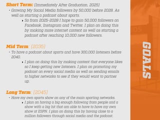 GOALS
Short Term: (Immediately After Graduation, 2025)
• Growing My Social Media followers by 50,000 before 2028. As
well as starting a podcast about sports.
‣ So from 2025-2028 I hope to gain 50,000 followers on
Facebook, Instagram and Twitter. I plan on doing this
by making more internet content as well as starting a
podcast after reaching 10,000 new followers.
Mid Term: (2035)
• To have a podcast about sports and have 300,000 listeners before
2040.
‣ I plan on doing this by making content that everyone likes
so I keep getting new listeners. I plan on promoting my
podcast on every social media as well as sending emails
to higher networks to see if they would want to partner
up.
Long Term: (2045)
• Have my own sports show on any of the main sporting networks.
‣ I plan on having a big enough following from people and a
show with a big hit that am able to have to have my own
show at ESPN. I plan on doing this by having close to a
million followers through social media and the podcast.
 