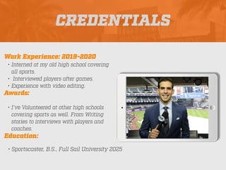 CREDENTIALS
Work Experience: 2019-2020
• Interned at my old high school covering
all sports.
• Interviewed players after games.
• Experience with video editing.
Education:
• Sportscaster, B.S., Full Sail University 2025
Awards:
• I’ve Volunteered at other high schools
covering sports as well. From Writing
stories to interviews with players and
coaches.
Picture Relevant
to Your Industry
Goes Here
 