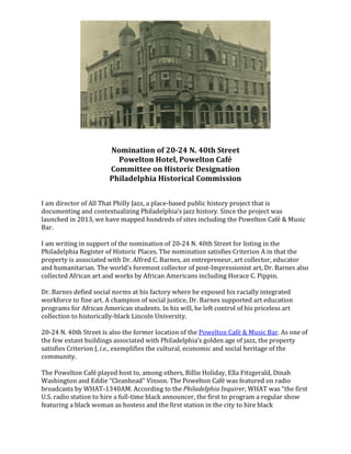 Nomination of 20-24 N. 40th Street
Powelton Hotel, Powelton Café
Committee on Historic Designation
Philadelphia Historical Commission
I am director of All That Philly Jazz, a place-based public history project that is
documenting and contextualizing Philadelphia’s jazz history. Since the project was
launched in 2013, we have mapped hundreds of sites including the Powelton Café & Music
Bar.
I am writing in support of the nomination of 20-24 N. 40th Street for listing in the
Philadelphia Register of Historic Places. The nomination satisfies Criterion A in that the
property is associated with Dr. Alfred C. Barnes, an entrepreneur, art collector, educator
and humanitarian. The world’s foremost collector of post-Impressionist art, Dr. Barnes also
collected African art and works by African Americans including Horace C. Pippin.
Dr. Barnes defied social norms at his factory where he exposed his racially integrated
workforce to fine art. A champion of social justice, Dr. Barnes supported art education
programs for African American students. In his will, he left control of his priceless art
collection to historically-black Lincoln University.
20-24 N. 40th Street is also the former location of the Powelton Café & Music Bar. As one of
the few extant buildings associated with Philadelphia’s golden age of jazz, the property
satisfies Criterion J, i.e., exemplifies the cultural, economic and social heritage of the
community.
The Powelton Café played host to, among others, Billie Holiday, Ella Fitzgerald, Dinah
Washington and Eddie “Cleanhead” Vinson. The Powelton Café was featured on radio
broadcasts by WHAT-1340AM. According to the Philadelphia Inquirer, WHAT was “the first
U.S. radio station to hire a full-time black announcer, the first to program a regular show
featuring a black woman as hostess and the first station in the city to hire black
 