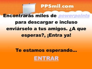 Encontrarás miles de powerpoints
para descargar y incluso enviárselo
     para descargar e incluso
  enviárselo a tus amigos. ¿A que
       a tus amigos. ¿A que
        esperas?, ¡Entra ya!


     Te estamos esperando...
            ENTRAR
 