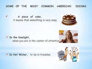 SOME OF THE MOST COMMON AMERICAN IDIOMS
 A piece of cake,
it means that something is very easy.
 In the limelight,
when you are in the center of attention.
 In Hot Water, to be in troubles.
 