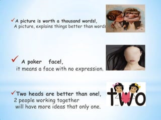 A picture is worth a thousand words!,
A picture, explains things better than words.
 A poker face!,
it means a face with no expression.
Two heads are better than one!,
2 people working together
will have more ideas that only one.
 