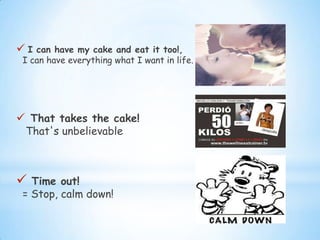  I can have my cake and eat it too!,
I can have everything what I want in life.
 That takes the cake!
That's unbelievable
 Time out!
= Stop, calm down!
 