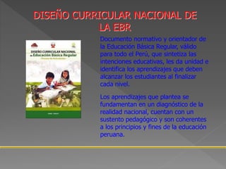 DISEÑO CURRICULAR NACIONAL DE
LA EBR
Documento normativo y orientador de
la Educación Básica Regular, válido
para todo el Perú, que sintetiza las
intenciones educativas, les da unidad e
identifica los aprendizajes que deben
alcanzar los estudiantes al finalizar
cada nivel.
Los aprendizajes que plantea se
fundamentan en un diagnóstico de la
realidad nacional, cuentan con un
sustento pedagógico y son coherentes
a los principios y fines de la educación
peruana.
 