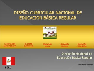 DISEÑO CURRICULAR NACIONAL DE
EDUCACIÓN BÁSICA REGULAR
Dirección Nacional de
Educación Básica Regular
PERU
EDUCACIÓN
INICIAL
EDUCACIÓN
PRIMARIA
EDUCACIÓN
SECUNDARIA
EL DISEÑO
CURRICULAR
LA EDUCACIÓN
BÁSICA REGULAR
MINISTERIO DE EDUCACIÓN
 