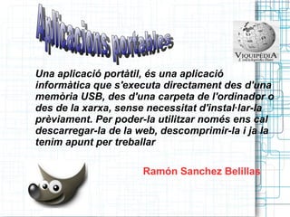 Una aplicació portàtil, és una aplicació informàtica que s'executa directament des d'una memòria USB, des d'una carpeta de l'ordinador o des de la xarxa, sense necessitat d'instal·lar-la prèviament. Per poder-la utilitzar només ens cal descarregar-la de la web, descomprimir-la i ja la tenim apunt per treballar . Ramón Sanchez Belillas  Aplicacions portables  