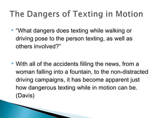    “What dangers does texting while walking or
    driving pose to the person texting, as well as
    others involved?”

   With all of the accidents filling the news, from a
    woman falling into a fountain, to the non-distracted
    driving campaigns, it has become apparent just
    how dangerous texting while in motion can be.
    (Davis)
 