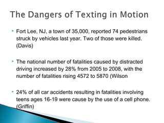    Fort Lee, NJ, a town of 35,000, reported 74 pedestrians
    struck by vehicles last year. Two of those were killed.
    (Davis)

   The national number of fatalities caused by distracted
    driving increased by 28% from 2005 to 2008, with the
    number of fatalities rising 4572 to 5870 (Wilson

   24% of all car accidents resulting in fatalities involving
    teens ages 16-19 were cause by the use of a cell phone.
    (Griffin)
 