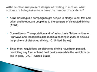    AT&T has begun a campaign to get people to pledge to not text and
    drive, and to educate people as to the dangers of distracted driving.
    (AT&T)

   Committee on Transportation and Infrastructure’s Subcommittee on
    Highways and Transit has also met in a hearing in 2009 to discuss
    the problem of distracted driving. (C. United States)

   Since then, regulations on distracted driving have been passed,
    prohibiting any form of hand held device use while the vehicle is on
    and in gear. (D.O.T. United States)
 