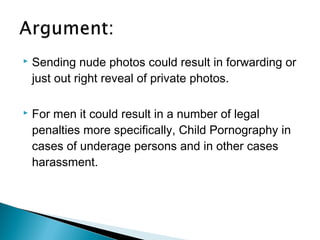    Sending nude photos could result in forwarding or
    just out right reveal of private photos.

   For men it could result in a number of legal
    penalties more specifically, Child Pornography in
    cases of underage persons and in other cases
    harassment.
 