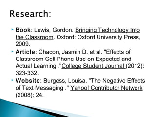  Book: Lewis, Gordon. Bringing Technology Into
  the Classroom. Oxford: Oxford University Press,
  2009.
 Article: Chacon, Jasmin D. et al. "Effects of

  Classroom Cell Phone Use on Expected and
  Actual Learning ."College Student Journal (2012):
  323-332.
 Website: Burgess, Louisa. "The Negative Effects

  of Text Messaging ." Yahoo! Contributor Network
  (2008): 24.
 