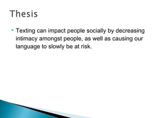    Texting can impact people socially by decreasing
    intimacy amongst people, as well as causing our
    language to slowly be at risk.
 