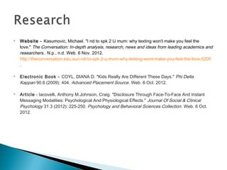   Website - Kasumovic, Michael. "I nd to spk 2 U mum: why texting won't make you feel the
    love."The Conversation: In-depth analysis, research, news and ideas from leading academics and
    researchers.. N.p., n.d. Web. 6 Nov. 2012.
    http://theconversation.edu.au/i-nd-to-spk-2-u-mum-why-texting-wont-make-you-feel-the-love-5200
    .

   Electronic Book - COYL, DIANA D. "Kids Really Are Different These Days." Phi Delta
    Kappan90.6 (2009): 404.Advanced Placement Source. Web. 6 Oct. 2012.

   Article - Iacovelli, Anthony M.Johnson, Craig. "Disclosure Through Face-To-Face And Instant
    Messaging Modalities: Psychological And Physiological Effects." Journal Of Social & Clinical
    Psychology31.3 (2012): 225-250.Psychology and Behavioral Sciences Collection . Web. 6 Oct.
    2012.
 