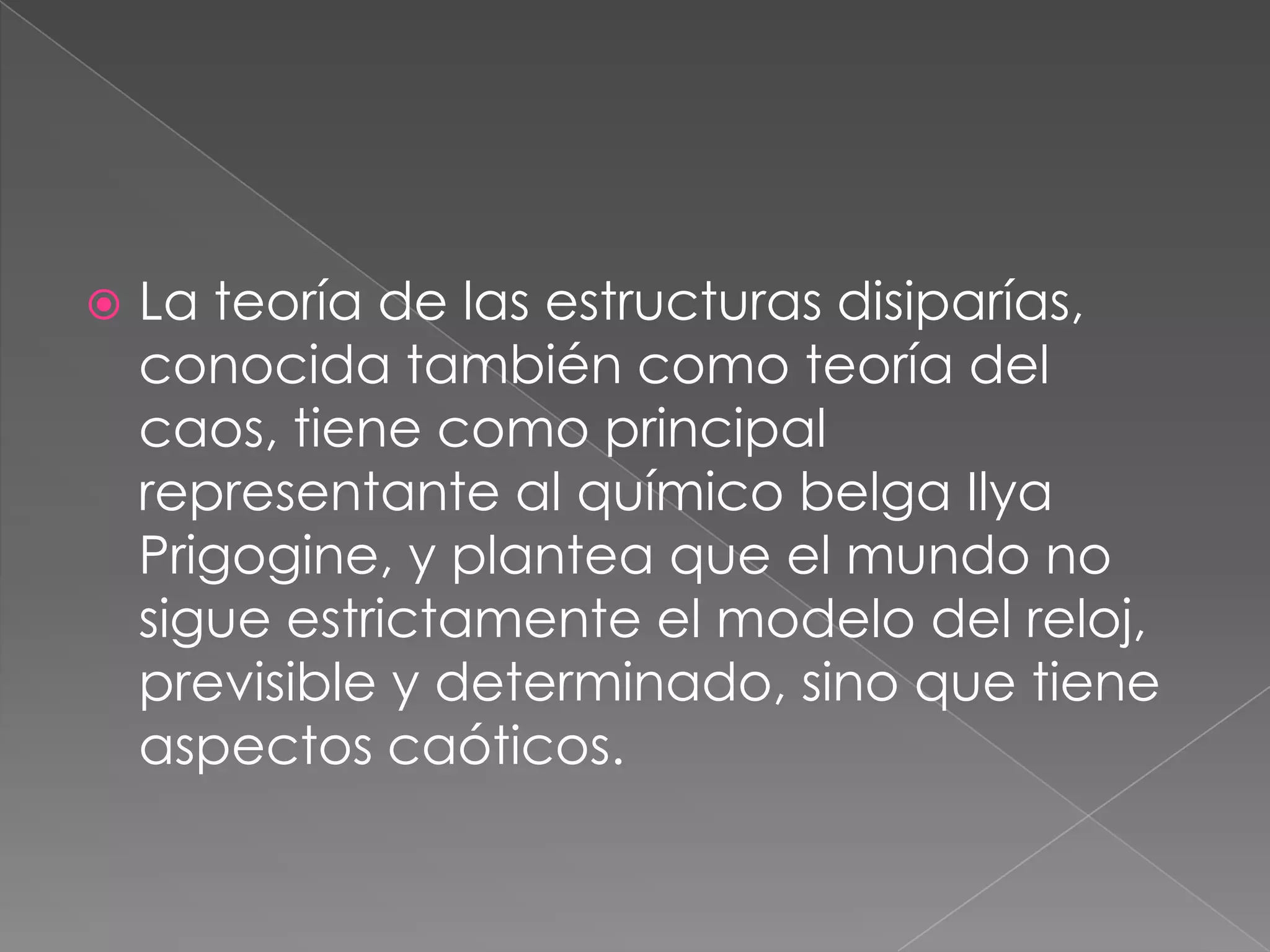  La teoría de las estructuras disiparías,
conocida también como teoría del
caos, tiene como principal
representante al químico belga Ilya
Prigogine, y plantea que el mundo no
sigue estrictamente el modelo del reloj,
previsible y determinado, sino que tiene
aspectos caóticos.