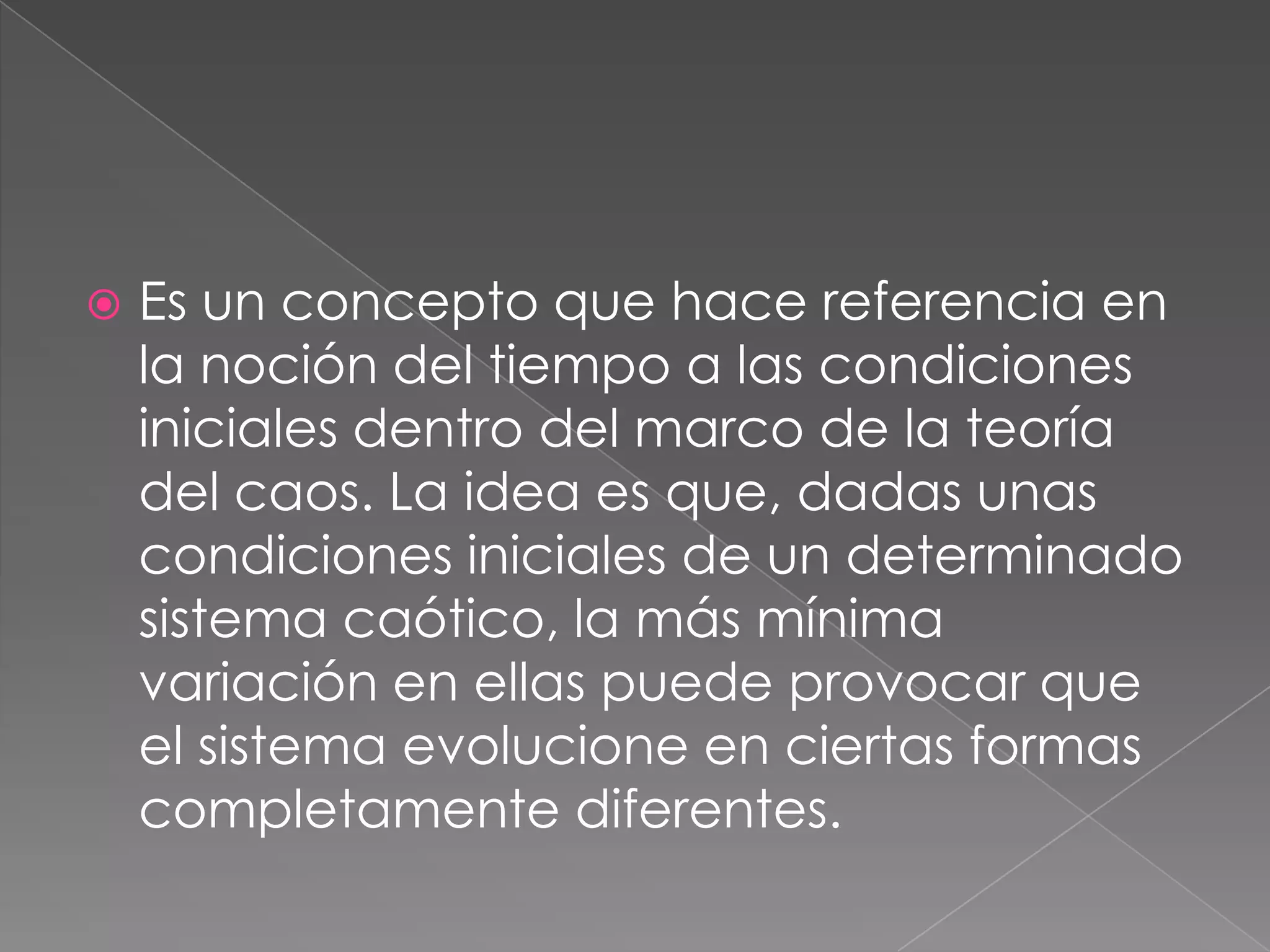  Es un concepto que hace referencia en
la noción del tiempo a las condiciones
iniciales dentro del marco de la teoría
del caos. La idea es que, dadas unas
condiciones iniciales de un determinado
sistema caótico, la más mínima
variación en ellas puede provocar que
el sistema evolucione en ciertas formas
completamente diferentes.