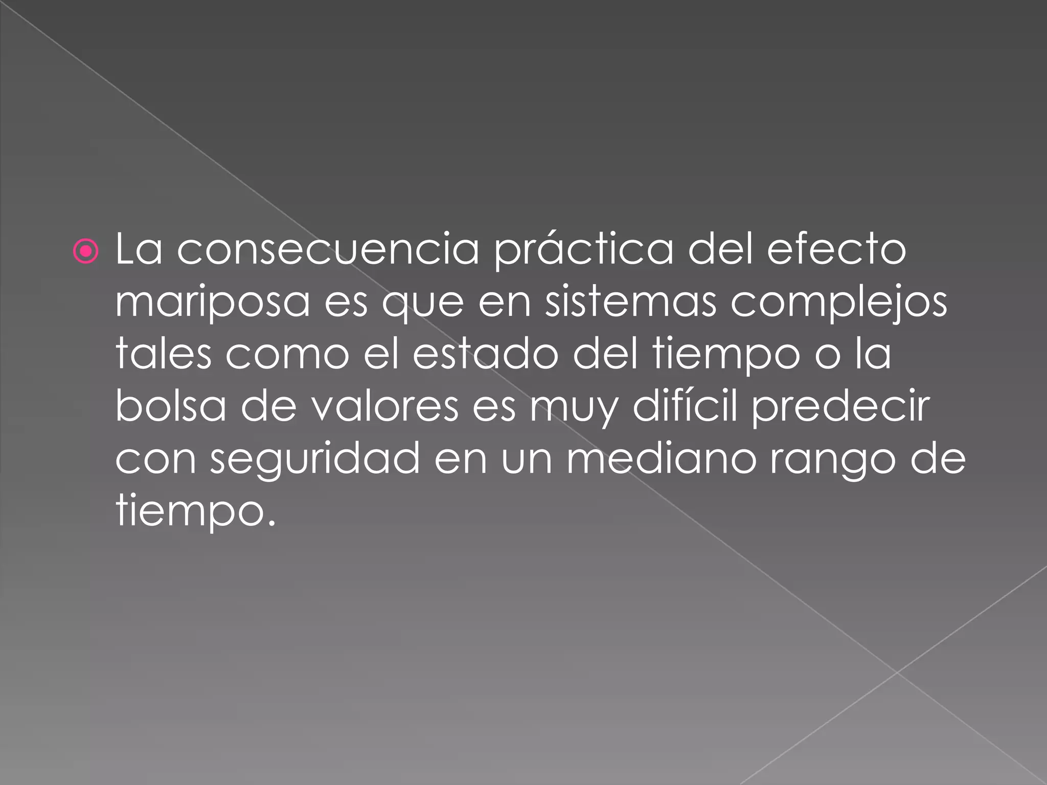  La consecuencia práctica del efecto
mariposa es que en sistemas complejos
tales como el estado del tiempo o la
bolsa de valores es muy difícil predecir
con seguridad en un mediano rango de
tiempo.