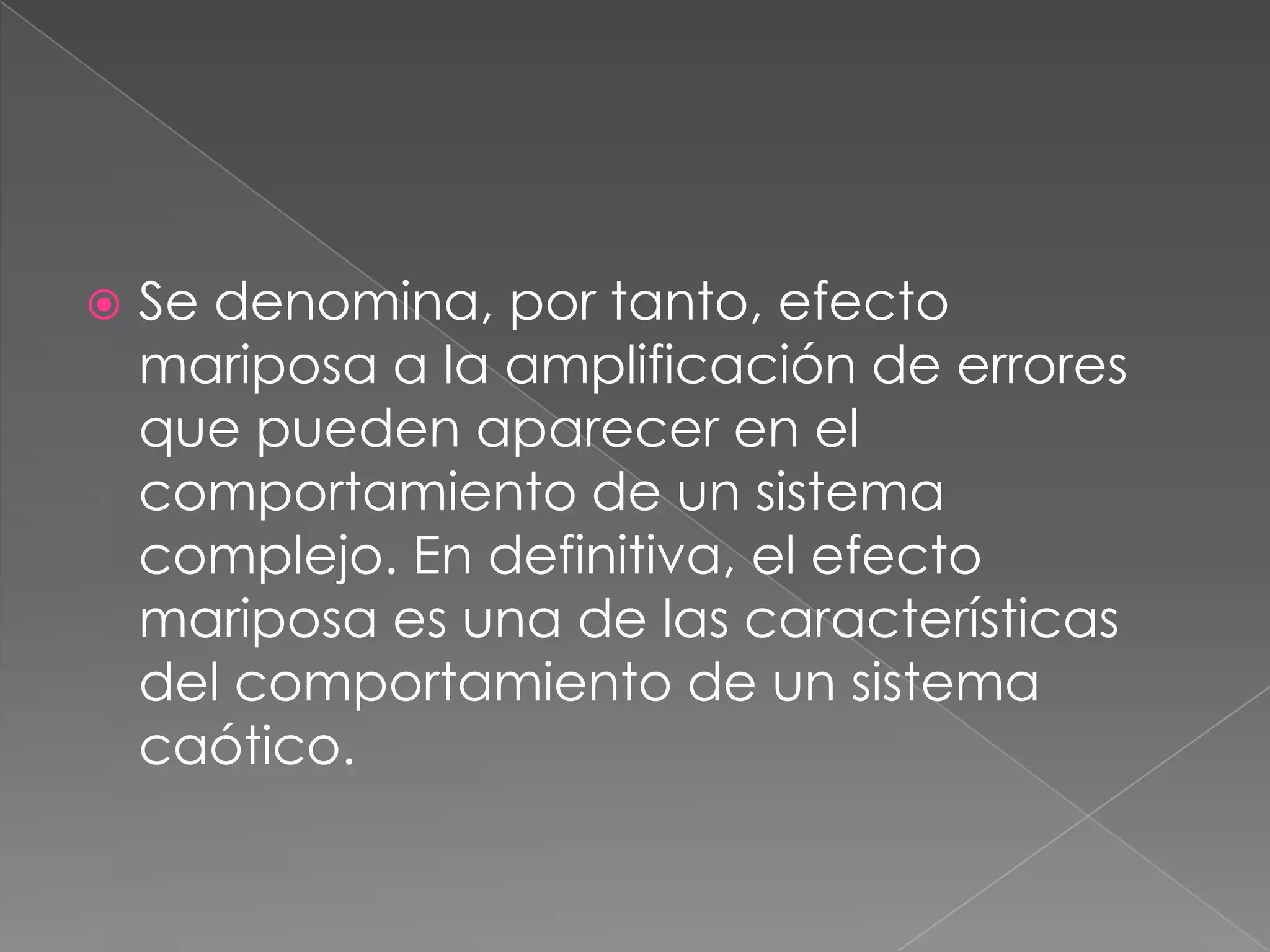  Se denomina, por tanto, efecto
mariposa a la amplificación de errores
que pueden aparecer en el
comportamiento de un sistema
complejo. En definitiva, el efecto
mariposa es una de las características
del comportamiento de un sistema
caótico.