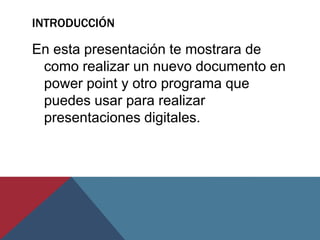 INTRODUCCIÓN

En esta presentación te mostrara de
como realizar un nuevo documento en
power point y otro programa que
puedes usar para realizar
presentaciones digitales.

 