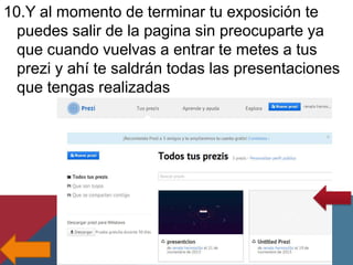 10.Y al momento de terminar tu exposición te
puedes salir de la pagina sin preocuparte ya
que cuando vuelvas a entrar te metes a tus
prezi y ahí te saldrán todas las presentaciones
que tengas realizadas

 
