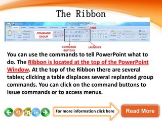 The Ribbon

You can use the commands to tell PowerPoint what to
do. The Ribbon is located at the top of the PowerPoint
Window. At the top of the Ribbon there are several
tables; clicking a table displaces several replanted group
commands. You can click on the command buttons to
issue commands or to access menus.
For more information click here

 