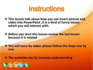 Instructions
This lesson talk about how you can insert picture and
video into PowerPoint ,it is a kind of funny lesson
which you will interest with.
Before you start this lesson review the last lesson
because it is related
You will learn by video ,please follow the steps one by
one.
The activities are for increase understanding

 