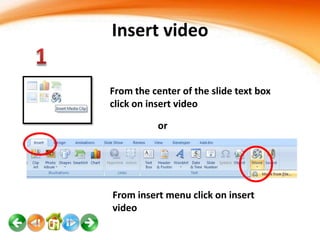 Insert video
From the center of the slide text box
click on insert video
or

From insert menu click on insert
video

 