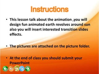 Instructions
• This lesson talk about the animation ,you will
design fun animated earth revolves around sun
also you will insert interested transition slides
effects.
• The pictures are attached on the picture folder.
• At the end of class you should submit your
PowerPoint

 