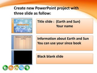 Create new PowerPoint project with
three slide as follow:
Title slide : (Earth and Sun)
Your name
Information about Earth and Sun
You can use your since book

Black blank slide

 