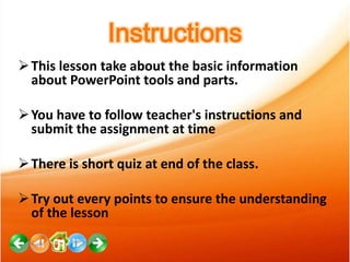 Instructions
 This lesson take about the basic information
about PowerPoint tools and parts.
 You have to follow teacher's instructions and
submit the assignment at time
 There is short quiz at end of the class.
 Try out every points to ensure the understanding
of the lesson

 