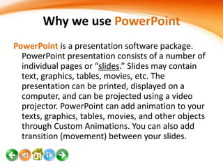 Why we use PowerPoint
PowerPoint is a presentation software package.
PowerPoint presentation consists of a number of
individual pages or “slides.” Slides may contain
text, graphics, tables, movies, etc. The
presentation can be printed, displayed on a
computer, and can be projected using a video
projector. PowerPoint can add animation to your
texts, graphics, tables, movies, and other objects
through Custom Animations. You can also add
transition (movement) between your slides.

 