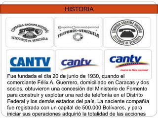 HISTORIA
Fue fundada el día 20 de junio de 1930, cuando el
comerciante Félix A. Guerrero, domiciliado en Caracas y dos
socios, obtuvieron una concesión del Ministerio de Fomento
para construir y explotar una red de telefonía en el Distrito
Federal y los demás estados del país. La naciente compañía
fue registrada con un capital de 500.000 Bolívares, y para
iniciar sus operaciones adquirió la totalidad de las acciones
 