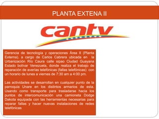 PLANTA EXTENA II
Gerencia de tecnología y operaciones Área II (Planta
Externa). a cargo de Carlos Cabrera ubicada en la
Urbanización Río Caura calle sipao Ciudad Guayana
Estado bolívar Venezuela, donde realiza el trabajo de
reparación de averías telefónicas (fallas telefónicas) con
un horario de lunes a viernes de 7:30 am a 4:00 pm.
Las actividades se desarrollan en cualquier punto de la
parroquia Unare en los distintos armarios de esta.
Usando como transporte para trasladarse hacia los
puntos de intercomunicación una camioneta Dodge
Dakota equipada con las herramientas necesarias para
reparar fallas y hacer nuevas instalaciones de redes
telefónicas
 