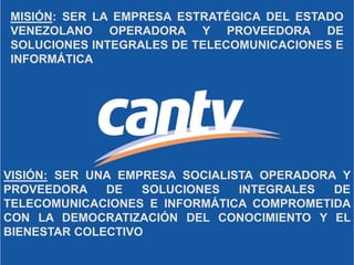 MISIÓN: SER LA EMPRESA ESTRATÉGICA DEL ESTADO
VENEZOLANO OPERADORA Y PROVEEDORA DE
SOLUCIONES INTEGRALES DE TELECOMUNICACIONES E
INFORMÁTICA
VISIÓN: SER UNA EMPRESA SOCIALISTA OPERADORA Y
PROVEEDORA DE SOLUCIONES INTEGRALES DE
TELECOMUNICACIONES E INFORMÁTICA COMPROMETIDA
CON LA DEMOCRATIZACIÓN DEL CONOCIMIENTO Y EL
BIENESTAR COLECTIVO
 