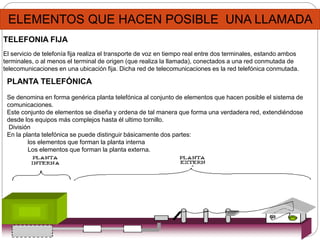 ELEMENTOS QUE HACEN POSIBLE UNA LLAMADA
TELEFONIA FIJA
El servicio de telefonía fija realiza el transporte de voz en tiempo real entre dos terminales, estando ambos
terminales, o al menos el terminal de origen (que realiza la llamada), conectados a una red conmutada de
telecomunicaciones en una ubicación fija. Dicha red de telecomunicaciones es la red telefónica conmutada.
PLANTA TELEFÓNICA
Se denomina en forma genérica planta telefónica al conjunto de elementos que hacen posible el sistema de
comunicaciones.
Este conjunto de elementos se diseña y ordena de tal manera que forma una verdadera red, extendiéndose
desde los equipos más complejos hasta él ultimo tornillo.
División
En la planta telefónica se puede distinguir básicamente dos partes:
los elementos que forman la planta interna
Los elementos que forman la planta externa.
 