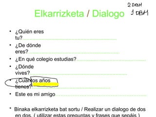 Elkarrizketa / Dialogo 
• ¿Quién eres 
tu?................................................................. 
• ¿De dónde 
eres?............................................................... 
• ¿En qué colegio estudias?................................................ 
• ¿Dónde 
vives?................................................................... 
• ¿Cuántos años 
tienes?...................................................... 
• Este es mi amigo…………………………………………….. 
* Binaka elkarrizketa bat sortu / Realizar un dialogo de dos 
en dos. ( utilizar estas preguntas y frases que sepáis ) 
 