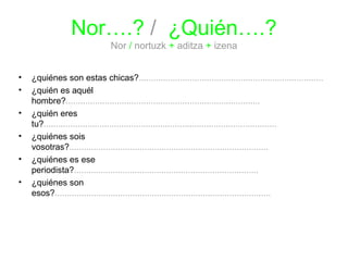 Nor….? / ¿Quién….? 
Nor / nortuzk + aditza + izena 
• ¿quiénes son estas chicas?............................................................................ 
• ¿quién es aquél 
hombre?................................................................................ 
• ¿quién eres 
tu?................................................................................................ 
• ¿quiénes sois 
vosotras?.................................................................................. 
• ¿quiénes es ese 
periodista?............................................................................ 
• ¿quiénes son 
esos?......................................................................................... 
 