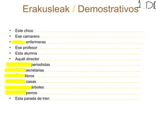 Erakusleak / Demostrativos 
• Este chico…………………………………………………………………………. 
• Ese camarero……………………………………………………………………… 
• Estas enfermeras………………………………………………………………… 
• Ese profesor…………………………………………………………………….. 
• Esta alumna…………………………………………………………………….. 
• Aquél director………………………………………………………………….. 
• Aquéllos periodistas…………………………………………………………… 
• Ésas secretarias......................................................................................... 
• Ésos libros……………………………………………………………………… 
• Éstas casas……………………………………………………………………. 
• Aquéllos árboles………………………………………………………………. 
• Estos perros…………………………………………………………………… 
• Esta parada de tren………………………………………………………….. 
 
