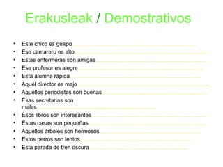 Erakusleak / Demostrativos 
• Este chico es guapo…………………………………………………………. 
• Ese camarero es alto……………………………………………………………… 
• Estas enfermeras son amigas…………………………………………………… 
• Ese profesor es alegre………………………………………………………….. 
• Esta alumna rápida…………………………………………………………….. 
• Aquél director es majo…………………………………………………………….. 
• Aquéllos periodistas son buenas………………………………………………… 
• Ésas secretarias son 
malas............................................................................. 
• Ésos libros son interesantes……………………………………………………… 
• Éstas casas son pequeñas………………………………………………………. 
• Aquéllos árboles son hermosos………………………………………………. 
• Estos perros son lentos…………………………………………………… 
• Esta parada de tren oscura…………………………………………….. 
 