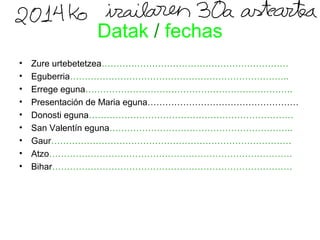 Datak / fechas 
• Zure urtebetetzea……………………………………………………… 
• Eguberria……………………………………………………………….. 
• Errege eguna……………………………………………………………. 
• Presentación de Maria eguna…………………………………………… 
• Donosti eguna…………………………………………………………… 
• San Valentín eguna…………………………………………………….. 
• Gaur……………………………………………………………………… 
• Atzo………………………………………………………………………. 
• Bihar……………………………………………………………………… 
 