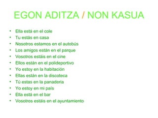 EGON ADITZA / NON KASUA 
• Ella está en el cole 
• Tu estás en casa 
• Nosotros estamos en el autobús 
• Los amigos están en el parque 
• Vosotros estáis en el cine 
• Ellos están en el polideportivo 
• Yo estoy en la habitación 
• Ellas están en la discoteca 
• Tú estas en la panaderia 
• Yo estoy en mi país 
• Ella está en el bar 
• Vosotros estáis en el ayuntamiento 
 