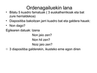 Ordenagailuekin lana 
• Bilatu 5 kuadro famatuak ( 3 euskalherrikoak eta bat 
zure herrialdekoa) 
• Diapositiba bakoitzan jarri kuadro bat eta galdera hauek: 
• Non dago? 
Egilearen datuak: Izena 
Non jaio zen? 
Non hil zen? 
Noiz jaio zen? 
o 3 diapositiba galderekin, ikusteko erne egon diren 
 