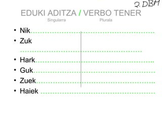 EDUKI ADITZA / VERBO TENER 
Singularra Plurala 
• Nik……………………………………………. 
• Zuk 
…………………………………………… 
• Hark………………………………………….. 
• Guk…………………………………………… 
• Zuek………………………………………….. 
• Haiek ………………………………………… 
 