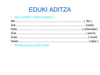 EDUKI ADITZA 
• Egin esaldiak ( bilatu hiztegian ): 
Nik………………………………………………..……………… ( flor ) 
Zuk………………………………………………………………… (casa) 
Hark……………………………………………………………..( ordenador) 
Guk………………………………………………………………… ( perro) 
Zuek…………………………………………………………………..( movil) 
Haiek…………………………………………………….…………….( lápiz ) 
• Pluralera pasa esaldi hauek: 
 