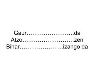 Gaur…………………….da 
Atzo………………………zen 
Bihar…………………..izango da 
 