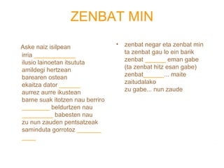 ZENBAT MIN 
Aske naiz isilpean 
irria ____________ 
ilusio lainoetan itsututa 
amildegi hertzean 
barearen ostean 
ekaitza dator ______ 
aurrez aurre ikustean 
barne suak itotzen nau berriro 
________ beldurtzen nau 
_________ babesten nau 
zu nun zauden pentsatzeak 
saminduta gorrotoz _______ 
____ 
• zenbat negar eta zenbat min 
ta zenbat gau lo ein barik 
zenbat ______ eman gabe 
(ta zenbat hitz esan gabe) 
zenbat______... maite 
zaitudalako 
zu gabe... nun zaude 
 