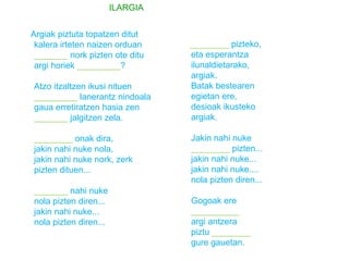 Argiak piztuta topatzen ditut 
kalera irteten naizen orduan 
_______ nork pizten ote ditu 
argi horiek _________? 
Atzo itzaltzen ikusi nituen 
_________ lanerantz nindoala 
gaua erretiratzen hasia zen 
_______ jalgitzen zela. 
________ onak dira, 
jakin nahi nuke nola, 
jakin nahi nuke nork, zerk 
pizten dituen... 
_______ nahi nuke 
nola pizten diren... 
jakin nahi nuke... 
nola pizten diren... 
________ pizteko, 
eta esperantza 
ilunaldietarako, 
argiak. 
Batak bestearen 
egietan ere, 
desioak ikusteko 
argiak. 
Jakin nahi nuke 
________ pizten... 
jakin nahi nuke... 
jakin nahi nuke.... 
nola pizten diren... 
Gogoak ere 
__________ 
argi antzera 
piztu ________ 
gure gauetan. 
ILARGIA 
 