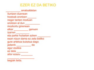 EZER EZ DA BETIKO 
__________ arratsaldetan 
iluntzen duenean 
hostoak erortzen ______ 
negar tanten moduan 
oroitzen al dun __________ 
mozkortu ginenean 
elkar __________ genuen 
izarren _________ 
eta parke hutsetan azken _________ 
esan nizun dama ez zela betiko 
gure artekoa bukatua dago 
jadanik __________ da 
agur esatea 
ez dela ________ 
aitor ezazu ________ 
________ __________ 
begiak itxita. 
 
