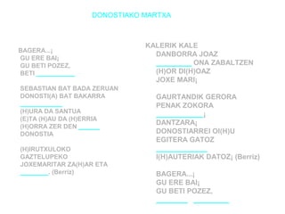 DONOSTIAKO MARTXA 
BAGERA...¡ 
GU ERE BAI¡ 
GU BETI POZEZ, 
BETI ___________ 
SEBASTIAN BAT BADA ZERUAN 
DONOSTI(A) BAT BAKARRA 
____________ 
(H)URA DA SANTUA 
(E)TA (H)AU DA (H)ERRIA 
(H)ORRA ZER DEN ______ 
DONOSTIA 
(H)IRUTXULOKO 
GAZTELUPEKO 
JOXEMARITAR ZA(H)AR ETA 
________. (Berriz) 
KALERIK KALE 
DANBORRA JOAZ 
_________ ONA ZABALTZEN 
(H)OR DI(H)OAZ 
JOXE MARI¡ 
GAURTANDIK GERORA 
PENAK ZOKORA 
____________¡ 
DANTZARA¡ 
DONOSTIARREI OI(H)U 
EGITERA GATOZ 
_____________ 
I(H)AUTERIAK DATOZ¡ (Berriz) 
BAGERA...¡ 
GU ERE BAI¡ 
GU BETI POZEZ, 
________ _________ 
 