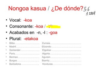 Nongoa kasua / ¿De dónde? 
• Vocal: -koa 
• Consonante: -koa / -ekoa 
• Acabados en -n, -l : -goa 
• Plural: -etakoa 
• Bilbo…………………………. Zumaia………………………………… 
• Madril………………………… Elizondo……………………………….. 
• Santander…………………… Elgoibar……………………………….. 
• Paris…………………………. Algorta………………………………… 
• Bermeo……………………… Agurain……………………………….. 
• Burgos………………………. Biarritz…………………………………. 
• Bartzelona………………….. Honduras……………………………… 
 